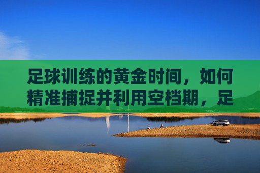 足球训练的黄金时间，如何精准捕捉并利用空档期，足球训练，精准捕捉空档期，利用黄金时间