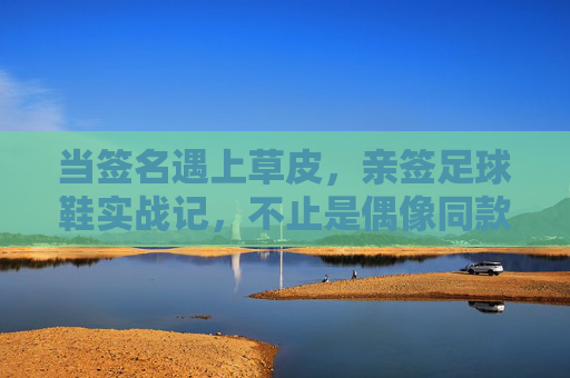 当签名遇上草皮，亲签足球鞋实战记，不止是偶像同款，更是脚下的底气