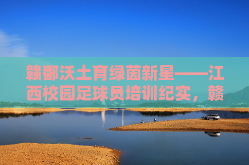 赣鄱沃土育绿茵新星——江西校园足球员培训纪实，赣鄱沃土育绿茵新星
