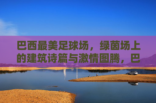 巴西最美足球场，绿茵场上的建筑诗篇与激情图腾，巴西最美足球场，绿茵场上的建筑诗篇与激情图腾