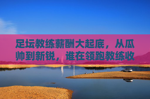 足坛教练薪酬大起底，从瓜帅到新锐，谁在领跑教练收入榜？足坛教练薪酬大起底，从瓜帅到新锐，谁是收入领跑者？