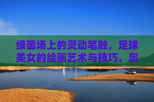 绿茵场上的灵动笔触，足球美女的绘画艺术与技巧，足球美女的绘画艺术，绿茵场上的灵动笔触
