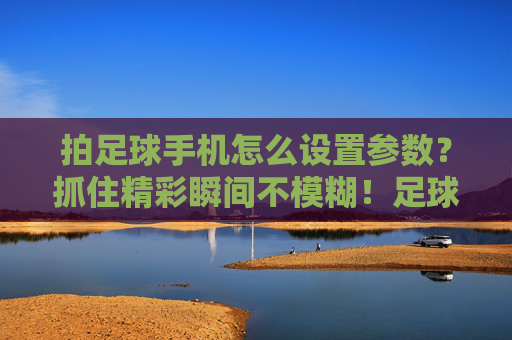 拍足球手机怎么设置参数？抓住精彩瞬间不模糊！足球手机拍摄参数，定格清晰瞬间