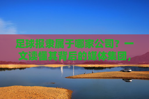 足球报隶属于哪家公司？一文读懂其背后的媒体集团，足球报隶属于哪家媒体集团？