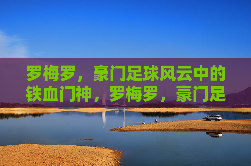 罗梅罗，豪门足球风云中的铁血门神，罗梅罗，豪门足球风云的铁血门神