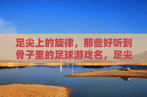 足尖上的旋律，那些好听到骨子里的足球游戏名，足尖旋律，骨子里的足球游戏名