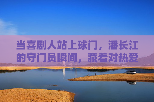 当喜剧人站上球门，潘长江的守门员瞬间，藏着对热爱的全情奔赴，潘长江守门瞬间，喜剧人的热爱全情奔赴