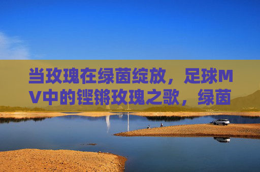 当玫瑰在绿茵绽放，足球MV中的铿锵玫瑰之歌，绿茵玫瑰，足球MV铿锵之歌
