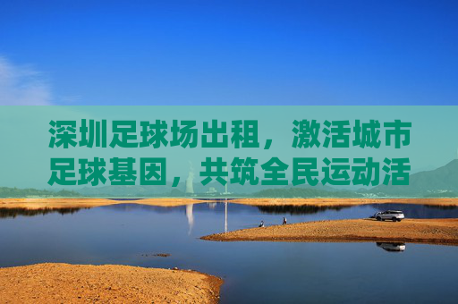 深圳足球场出租，激活城市足球基因，共筑全民运动活力，深圳足球场出租，激活城市足球基因 共筑全民运动活力