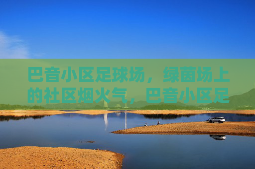 巴音小区足球场,绿茵场上的社区烟火气,巴音小区足球场,绿茵场上的社区烟火气 巴音小区足球场,绿茵场上的社区烟火气,巴音小区足球场,绿茵场上的社区烟火气