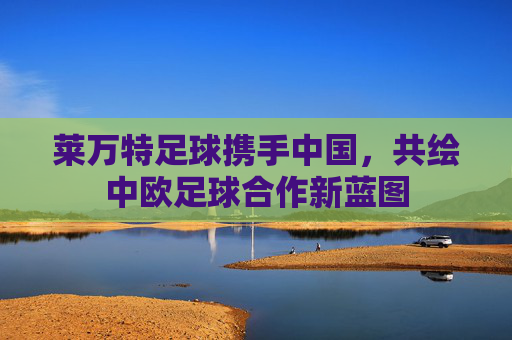 莱万特足球携手中国，共绘中欧足球合作新蓝图