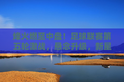 烽火燃至中盘！足球联赛第五轮激战，悬念升级，新星闪耀，联赛第五轮中盘激战，烽火燃，悬念升，新星耀