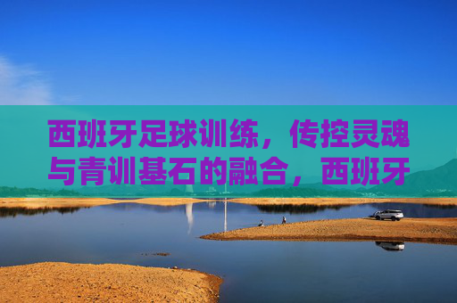 西班牙足球训练，传控灵魂与青训基石的融合，西班牙足球训练，传控灵魂与青训基石的融合
