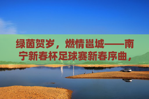 绿茵贺岁，燃情邕城——南宁新春杯足球赛新春序曲，绿茵贺岁燃情邕城——南宁新春杯足球赛