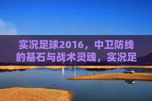 实况足球2016，中卫防线的基石与战术灵魂，实况足球2016，中卫防线的基石与战术灵魂