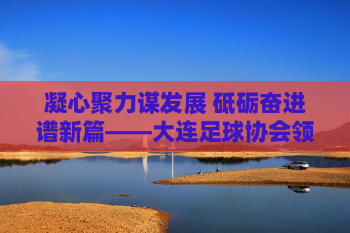 凝心聚力谋发展 砥砺奋进谱新篇——大连足球协会领导班子引领足球事业新跨越，大连足协领导班子凝心聚力砥砺奋进 谱足球事业新跨越