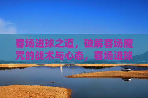 客场进球之道，破解客场魔咒的战术与心态，客场进球之道，破解魔咒的战术与心态