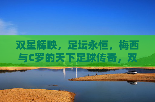 双星辉映，足坛永恒，梅西与C罗的天下足球传奇，双星辉映，天下足球的永恒传奇