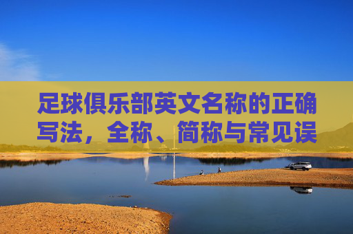 足球俱乐部英文名称的正确写法，全称、简称与常见误区，足球俱乐部英文名称的正确写法，全称、简称与常见误区