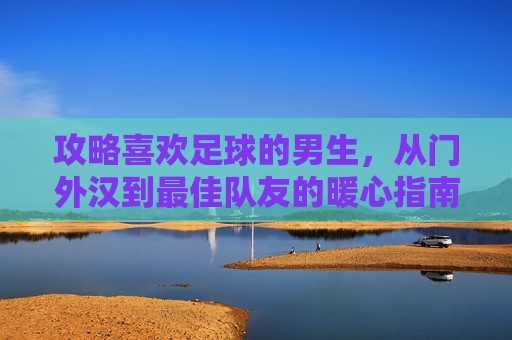 攻略喜欢足球的男生，从门外汉到最佳队友的暖心指南