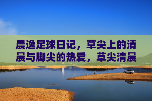 晨逸足球日记，草尖上的清晨与脚尖的热爱，草尖清晨，足尖热爱