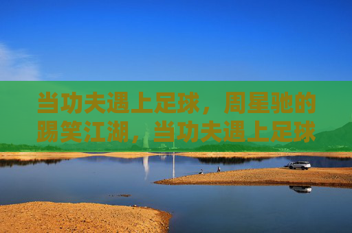 当功夫遇上足球，周星驰的踢笑江湖，当功夫遇上足球，周星驰的踢笑江湖