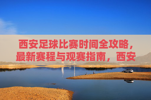 西安足球比赛时间全攻略，最新赛程与观赛指南，西安足球比赛时间全攻略，最新赛程与观赛指南