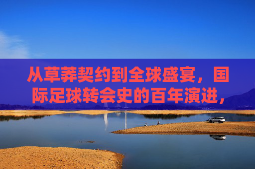 从草莽契约到全球盛宴，国际足球转会史的百年演进，国际足球转会史，从草莽契约到全球盛宴的百年演进