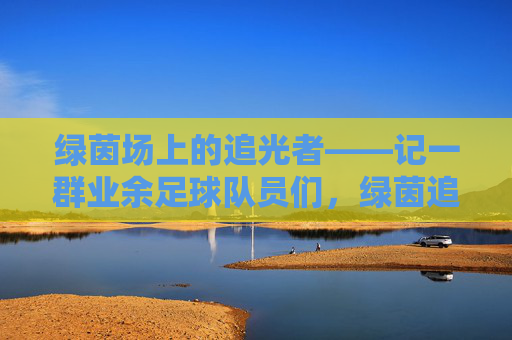 绿茵场上的追光者——记一群业余足球队员们，绿茵追光者，一群业余足球人的热爱