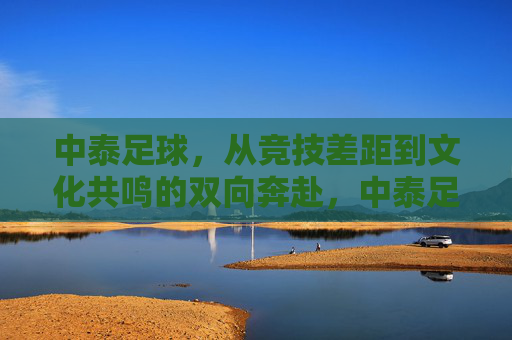 中泰足球，从竞技差距到文化共鸣的双向奔赴，中泰足球的双向奔赴，从竞技差距到文化共鸣