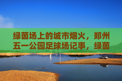 绿茵场上的城市烟火，郑州五一公园足球场记事，绿茵烟火，郑州五一公园足球场记事