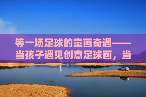 等一场足球的童画奇遇——当孩子遇见创意足球画，当足球遇上童画，一场创意奇遇
