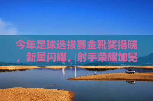今年足球选拔赛金靴奖揭晓，新星闪耀，射手荣耀加冕，足球选拔赛金靴奖揭晓，新星闪耀射手荣耀加冕