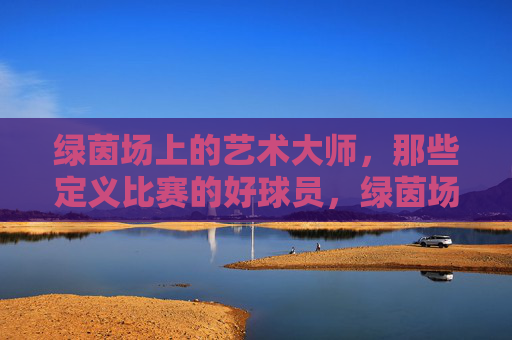 绿茵场上的艺术大师，那些定义比赛的好球员，绿茵场上的艺术大师，定义比赛的好球员