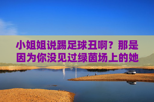 小姐姐说踢足球丑啊？那是因为你没见过绿茵场上的她们！