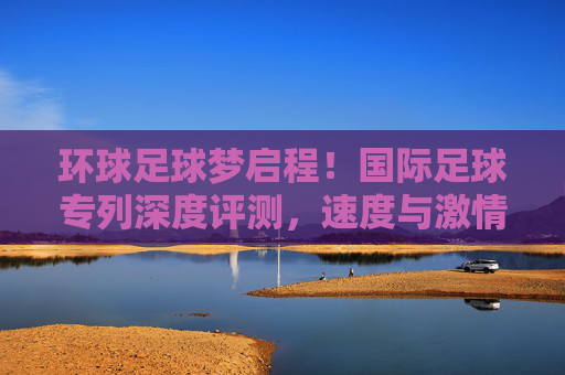 环球足球梦启程！国际足球专列深度评测，速度与激情的绿茵之旅，国际足球专列深度评测，环球足球梦启程，速度激情绿茵之旅