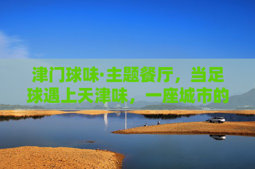 津门球味·主题餐厅，当足球遇上天津味，一座城市的记忆在舌尖沸腾，津门球味，当足球遇上天津味，舌尖沸腾城市记忆