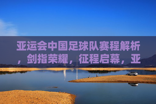 亚运会中国足球队赛程解析，剑指荣耀，征程启幕，亚运会中国足球队赛程解析，剑指荣耀征程