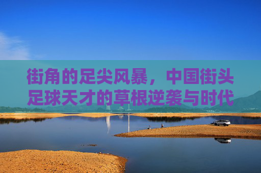 街角的足尖风暴，中国街头足球天才的草根逆袭与时代突围，街角的足尖风暴，中国街头足球天才的草根逆袭突围