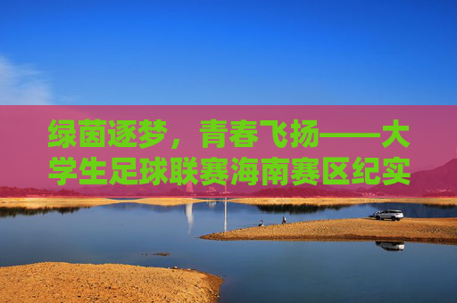 绿茵逐梦，青春飞扬——大学生足球联赛海南赛区纪实，绿茵逐梦青春飞扬——大学生足球联赛海南赛区纪实
