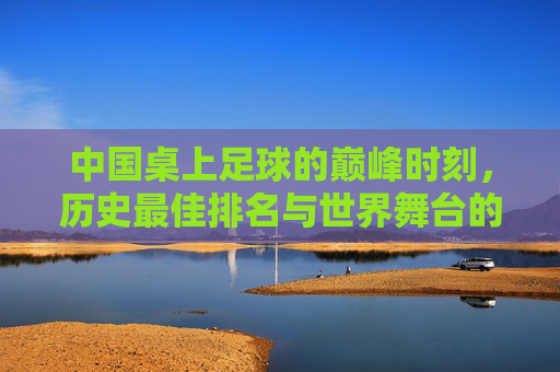 中国桌上足球的巅峰时刻，历史最佳排名与世界舞台的闪耀，中国桌上足球巅峰时刻，历史最佳排名闪耀世界舞台