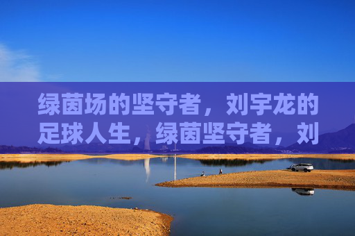 绿茵场的坚守者，刘宇龙的足球人生，绿茵坚守者，刘宇龙的足球人生