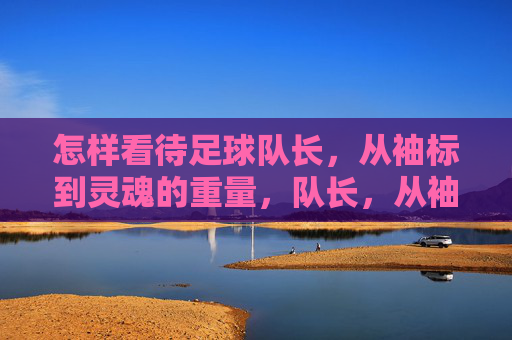 怎样看待足球队长，从袖标到灵魂的重量，队长，从袖标到灵魂的重量