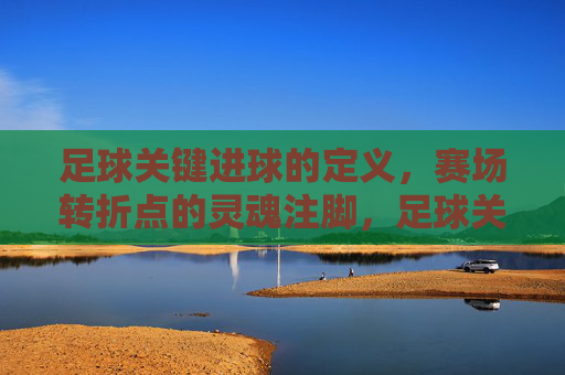 足球关键进球的定义，赛场转折点的灵魂注脚，足球关键进球，赛场转折点的灵魂注脚