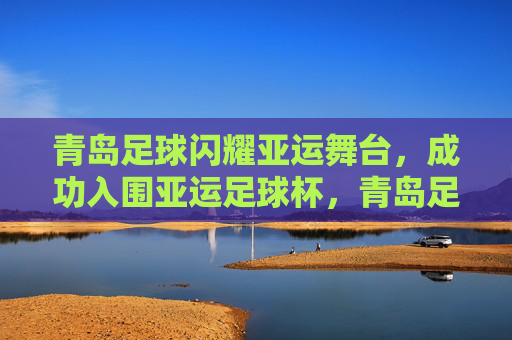 青岛足球闪耀亚运舞台，成功入围亚运足球杯，青岛足球闪耀亚运 成功入围亚运足球杯