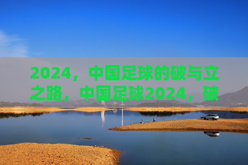 2024，中国足球的破与立之路，中国足球2024，破立之年