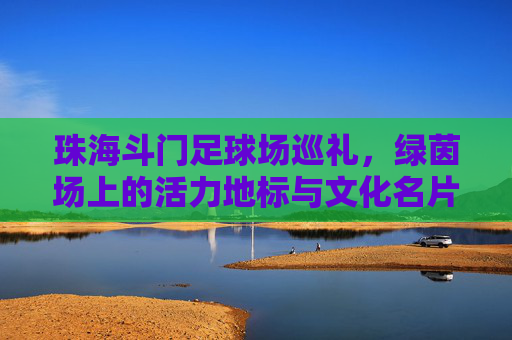 珠海斗门足球场巡礼，绿茵场上的活力地标与文化名片，珠海斗门足球场，活力地标与文化名片