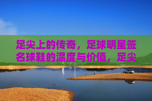 足尖上的传奇，足球明星签名球鞋的温度与价值，足尖传奇，足球明星签名球鞋的温度与价值
