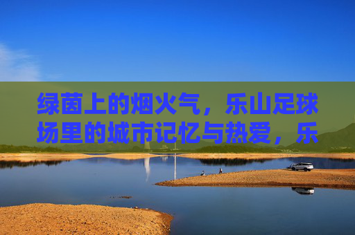绿茵上的烟火气，乐山足球场里的城市记忆与热爱，乐山足球场，烟火气里的城市记忆与热爱