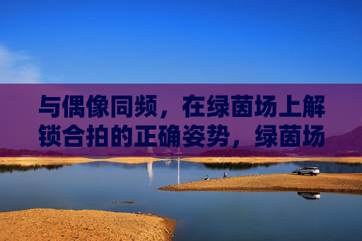 与偶像同频，在绿茵场上解锁合拍的正确姿势，绿茵场上，与偶像同频合拍的正确姿势